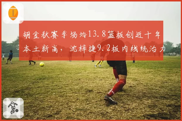 胡金秋赛季场均13.8篮板创近十年本土新高,沈梓捷9.2板内线统治力差距悬殊