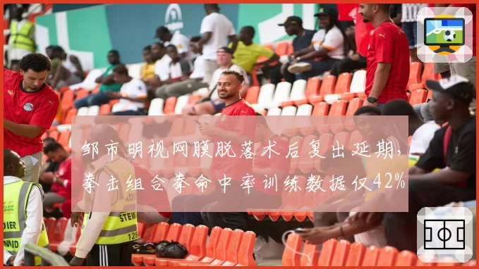 邹市明视网膜脱落术后复出延期，拳击组合拳命中率训练数据仅42%