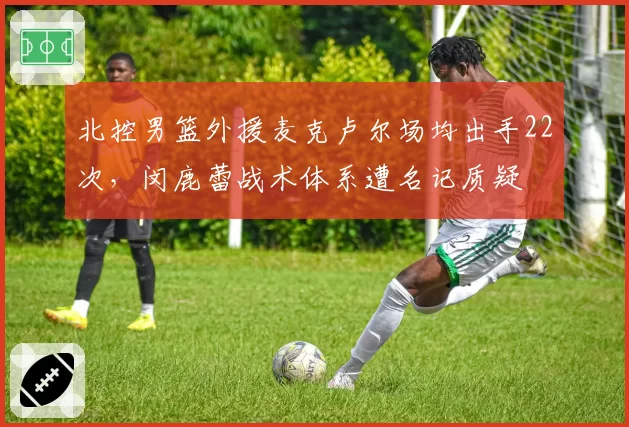 北控男篮外援麦克卢尔场均出手22次，闵鹿蕾战术体系遭名记质疑