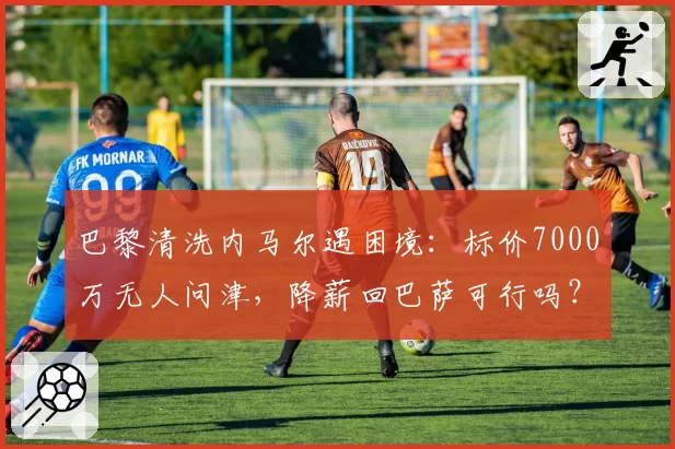 巴黎清洗内马尔遇困境：标价7000万无人问津，降薪回巴萨可行吗？