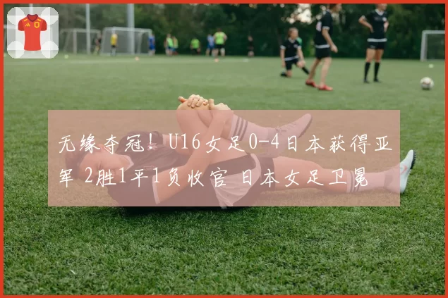 无缘夺冠!U16女足0-4日本获得亚军 2胜1平1负收官 日本女足卫冕