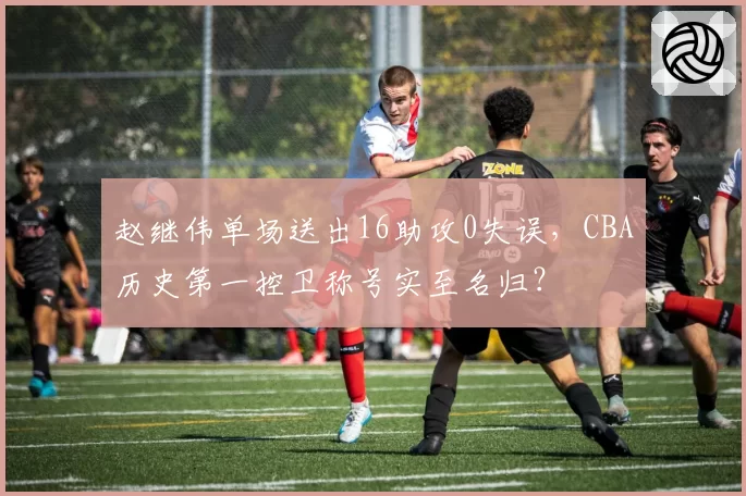 赵继伟单场送出16助攻0失误,CBA历史第一控卫称号实至名归?