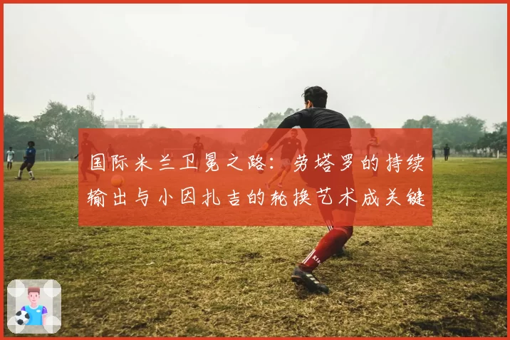 国际米兰卫冕之路:劳塔罗的持续输出与小因扎吉的轮换艺术成关键