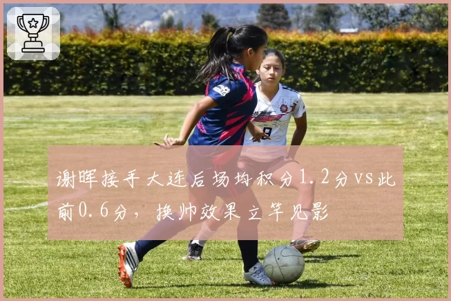 谢晖接手大连后场均积分1.2分vs此前0.6分，换帅效果立竿见影