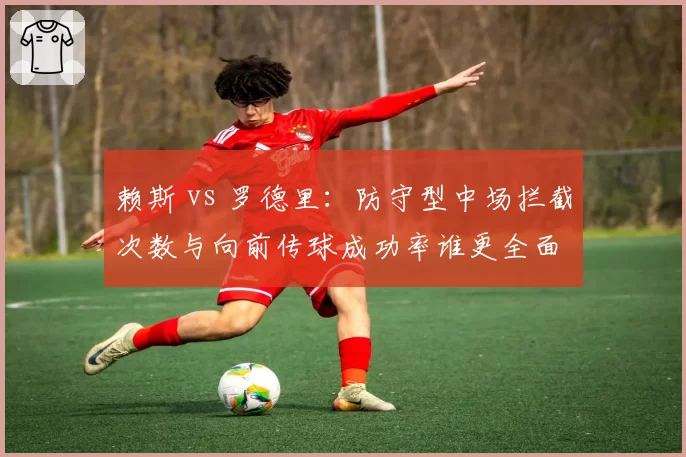 赖斯 vs 罗德里：防守型中场拦截次数与向前传球成功率谁更全面