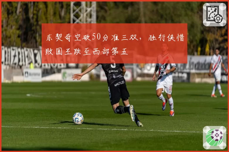 东契奇空砍50分准三双，独行侠惜败国王跌至西部第五