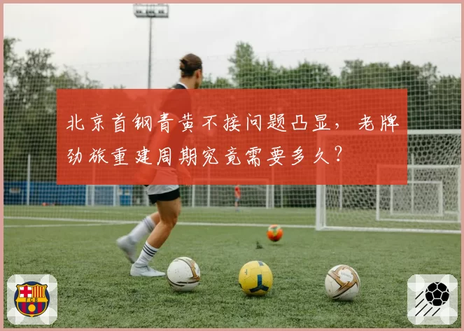 北京首钢青黄不接问题凸显，老牌劲旅重建周期究竟需要多久？