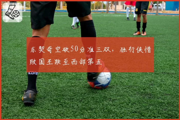 东契奇空砍50分准三双，独行侠惜败国王跌至西部第五