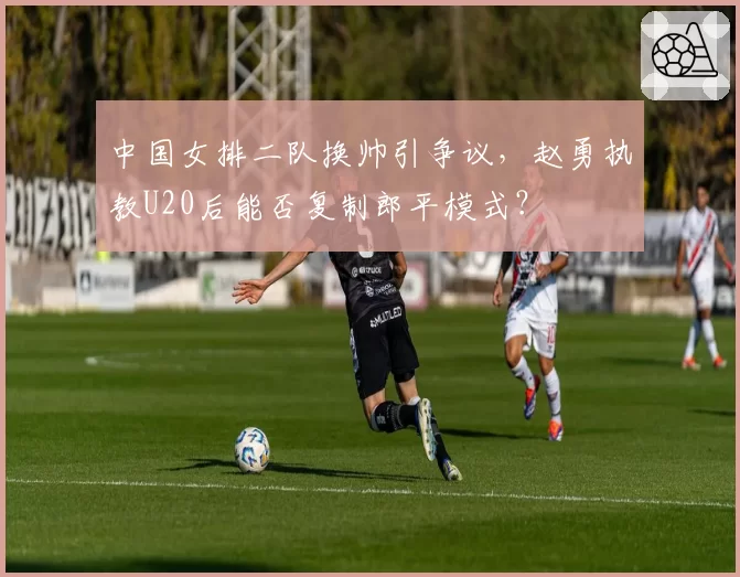 中国女排二队换帅引争议，赵勇执教U20后能否复制郎平模式？