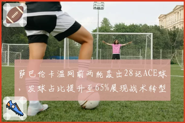萨巴伦卡温网前两轮轰出28记ACE球，发球占比提升至65%展现战术转型