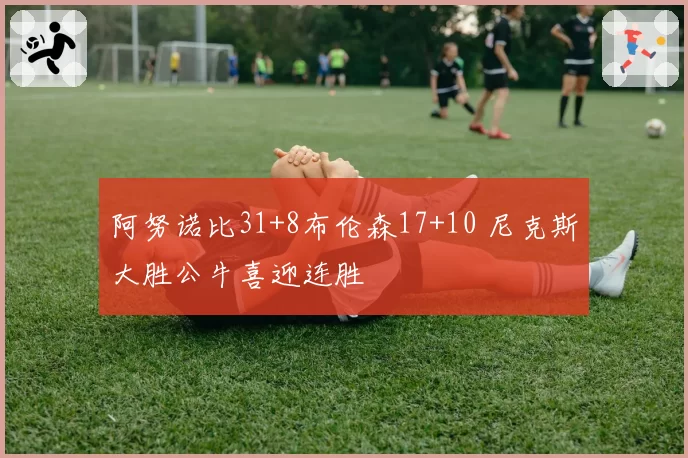 阿努诺比31+8布伦森17+10 尼克斯大胜公牛喜迎连胜