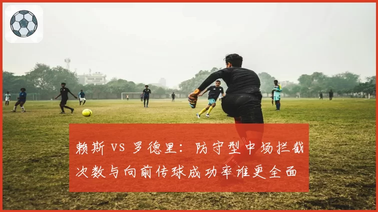 赖斯 vs 罗德里：防守型中场拦截次数与向前传球成功率谁更全面