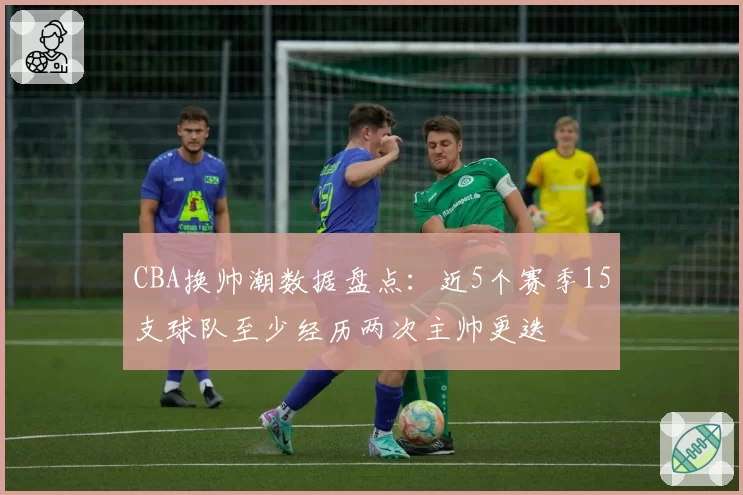 CBA换帅潮数据盘点:近5个赛季15支球队至少经历两次主帅更迭