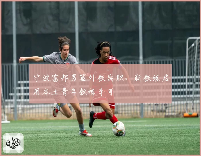 宁波富邦男篮外教离职,新教练启用本土青年教练李可