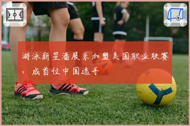 游泳新星潘展乐加盟美国职业联赛，成首位中国选手