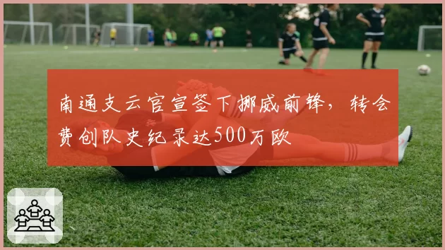 南通支云官宣签下挪威前锋，转会费创队史纪录达500万欧