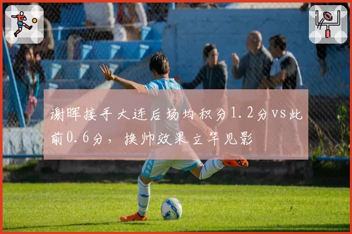 谢晖接手大连后场均积分1.2分vs此前0.6分，换帅效果立竿见影