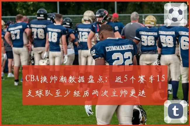 CBA换帅潮数据盘点:近5个赛季15支球队至少经历两次主帅更迭
