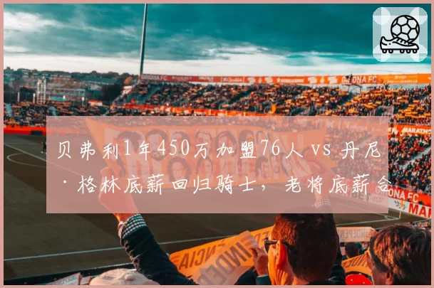 贝弗利1年450万加盟76人 vs 丹尼·格林底薪回归骑士，老将底薪合同价值对比