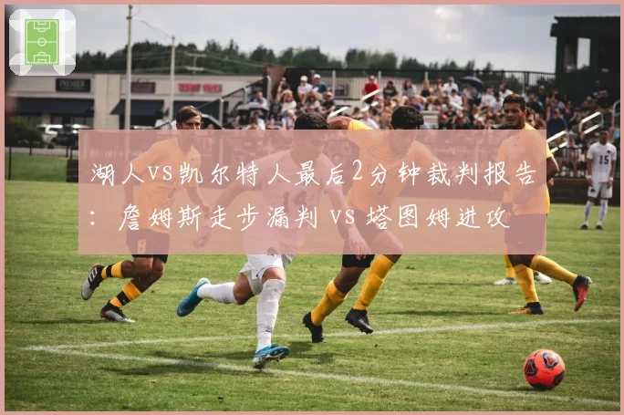 湖人vs凯尔特人最后2分钟裁判报告：詹姆斯走步漏判 vs 塔图姆进攻犯规误判