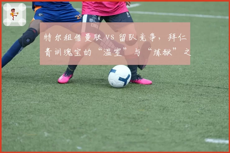 特尔租借曼联 vs 留队竞争，拜仁青训瑰宝的“温室”与“炼狱”之争