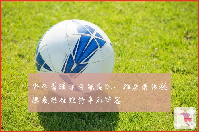字母哥暗示可能离队,雄鹿奢侈税爆表恐难维持争冠阵容
