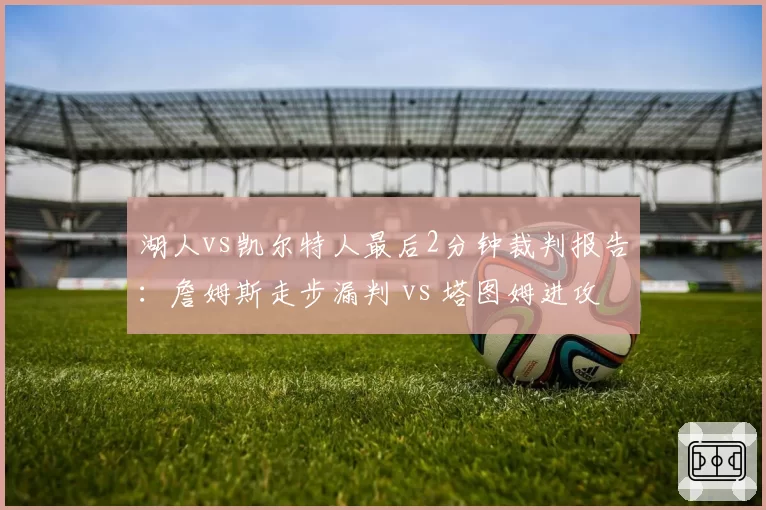 湖人vs凯尔特人最后2分钟裁判报告：詹姆斯走步漏判 vs 塔图姆进攻犯规误判