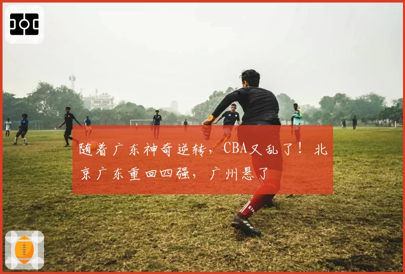随着广东神奇逆转，CBA又乱了！北京广东重回四强，广州悬了