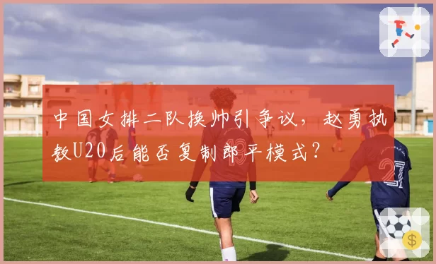 中国女排二队换帅引争议，赵勇执教U20后能否复制郎平模式？