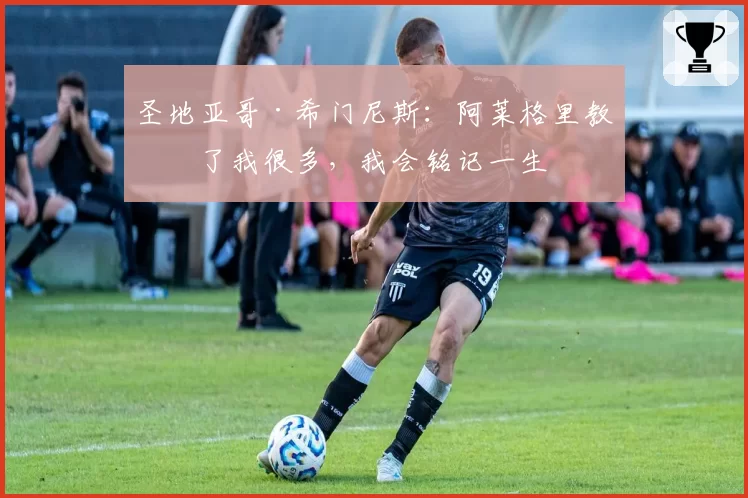 圣地亚哥·希门尼斯：阿莱格里教会了我很多，我会铭记一生