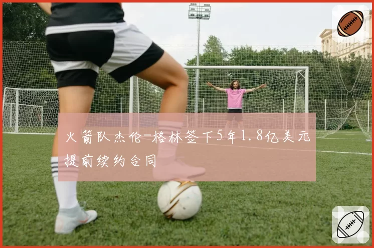 火箭队杰伦-格林签下5年1.8亿美元提前续约合同