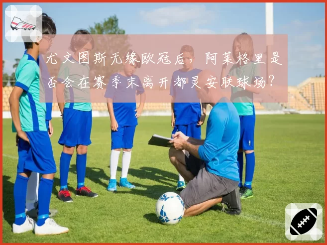 尤文图斯无缘欧冠后，阿莱格里是否会在赛季末离开都灵安联球场？