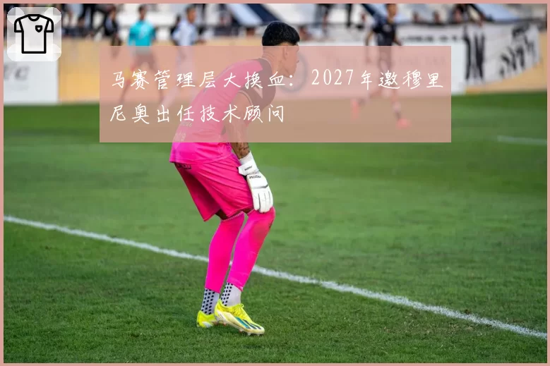马赛管理层大换血：2027年邀穆里尼奥出任技术顾问