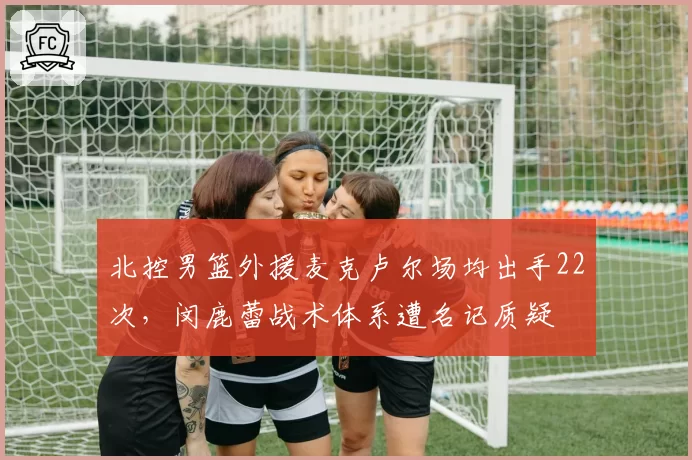 北控男篮外援麦克卢尔场均出手22次，闵鹿蕾战术体系遭名记质疑