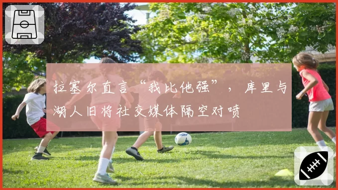 拉塞尔直言“我比他强”，库里与湖人旧将社交媒体隔空对喷