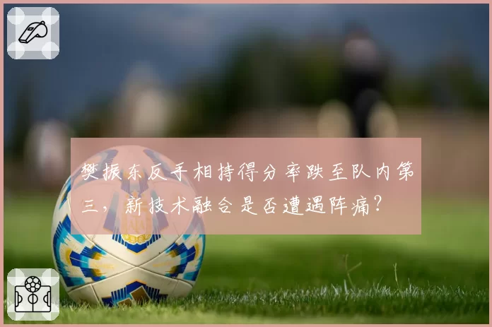 樊振东反手相持得分率跌至队内第三，新技术融合是否遭遇阵痛？