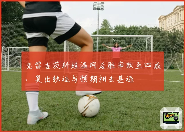 克雷吉茨科娃温网后胜率跌至四成，复出轨迹与预期相去甚远