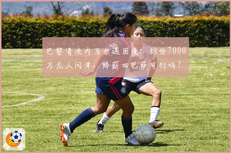 巴黎清洗内马尔遇困境：标价7000万无人问津，降薪回巴萨可行吗？