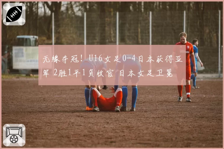 无缘夺冠!U16女足0-4日本获得亚军 2胜1平1负收官 日本女足卫冕