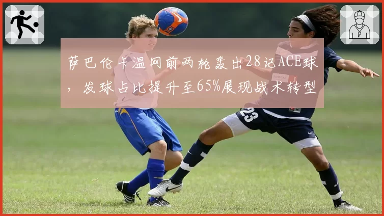 萨巴伦卡温网前两轮轰出28记ACE球，发球占比提升至65%展现战术转型