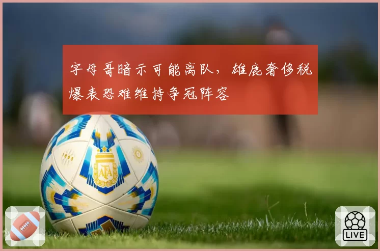 字母哥暗示可能离队,雄鹿奢侈税爆表恐难维持争冠阵容